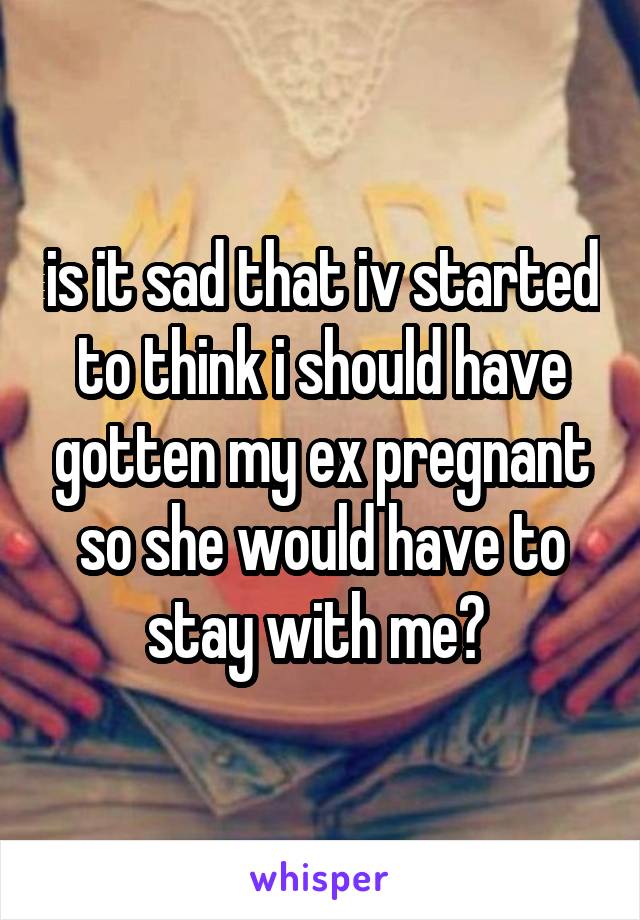 is it sad that iv started to think i should have gotten my ex pregnant so she would have to stay with me? 