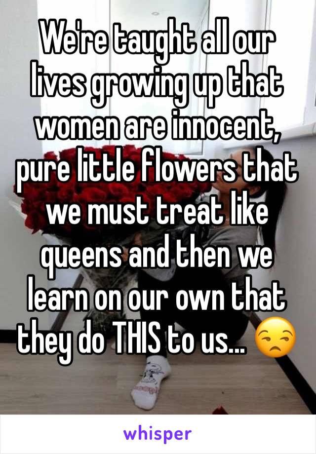 We're taught all our lives growing up that women are innocent, pure little flowers that we must treat like queens and then we learn on our own that they do THIS to us... 😒