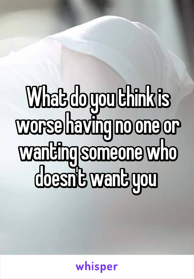 What do you think is worse having no one or wanting someone who doesn't want you 