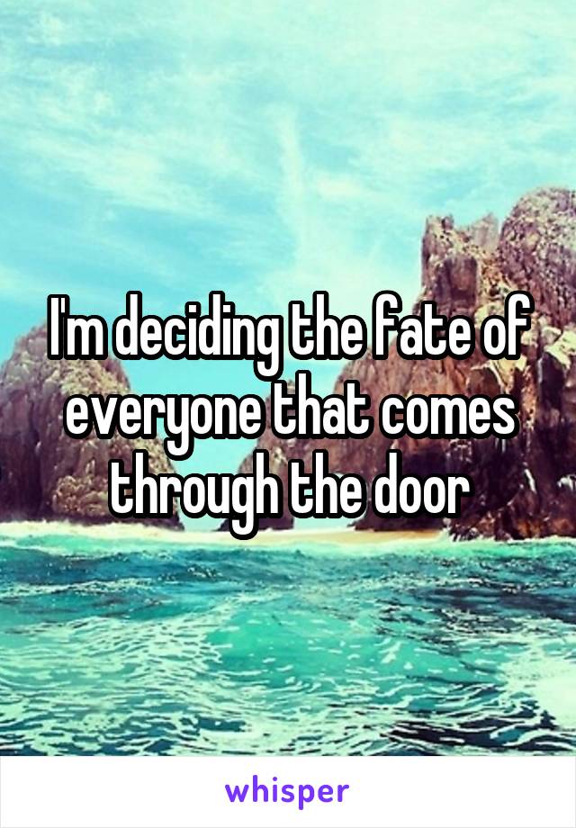 I'm deciding the fate of everyone that comes through the door