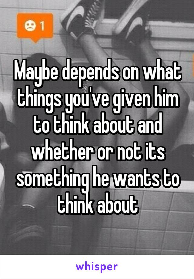 Maybe depends on what things you've given him to think about and whether or not its something he wants to think about