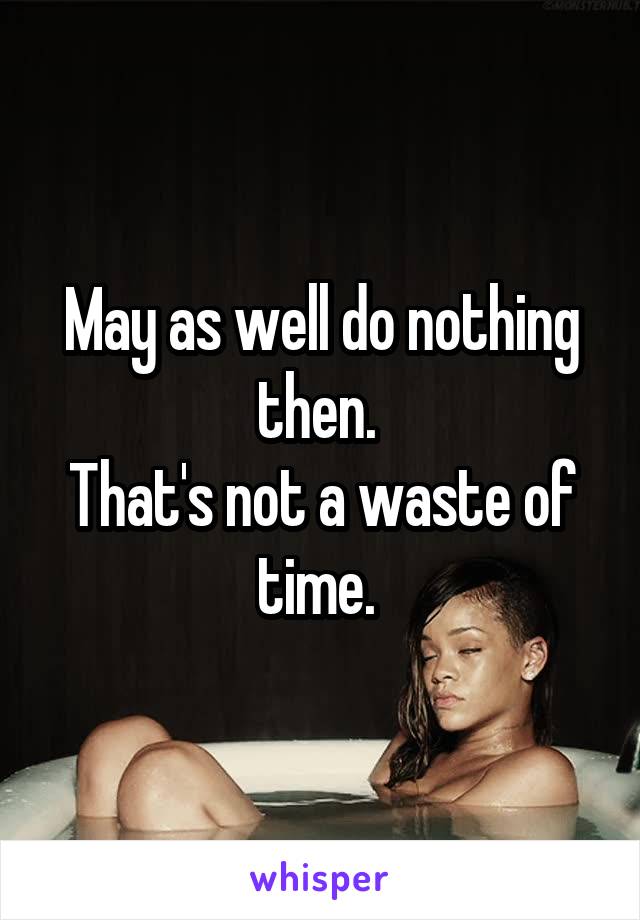 May as well do nothing then. 
That's not a waste of time. 