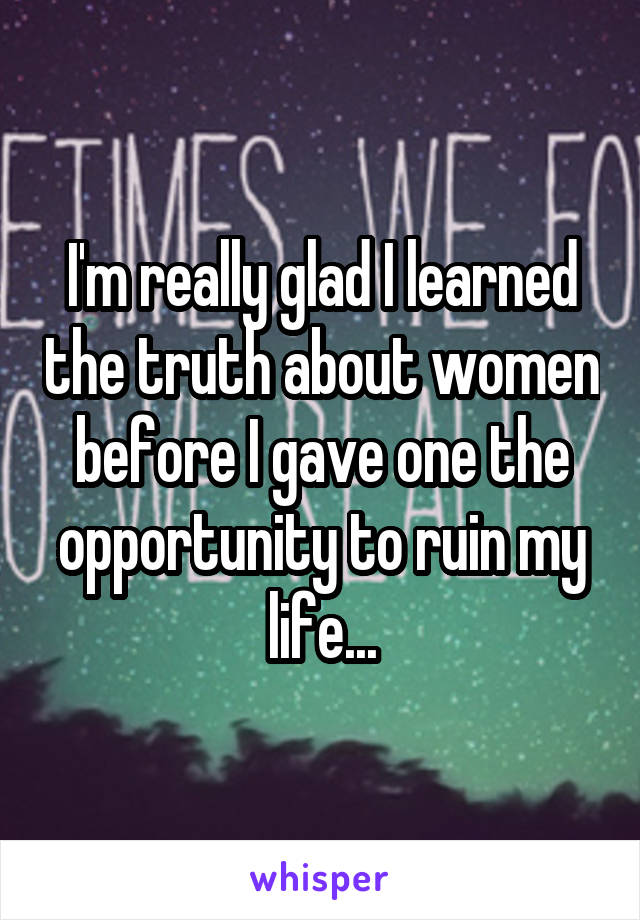I'm really glad I learned the truth about women before I gave one the opportunity to ruin my life...