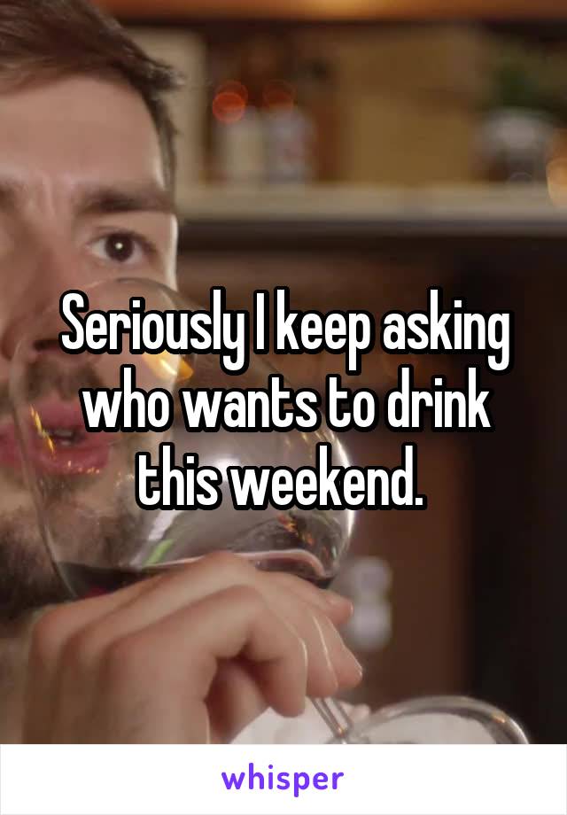 Seriously I keep asking who wants to drink this weekend. 