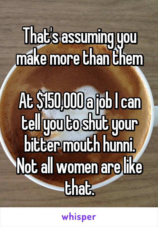 That's assuming you make more than them

At $150,000 a job I can tell you to shut your bitter mouth hunni.
Not all women are like that.