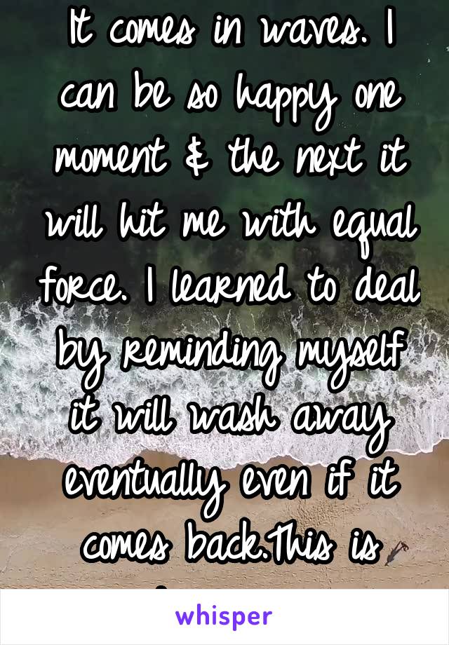 It comes in waves. I can be so happy one moment & the next it will hit me with equal force. I learned to deal by reminding myself it will wash away eventually even if it comes back.This is depression.