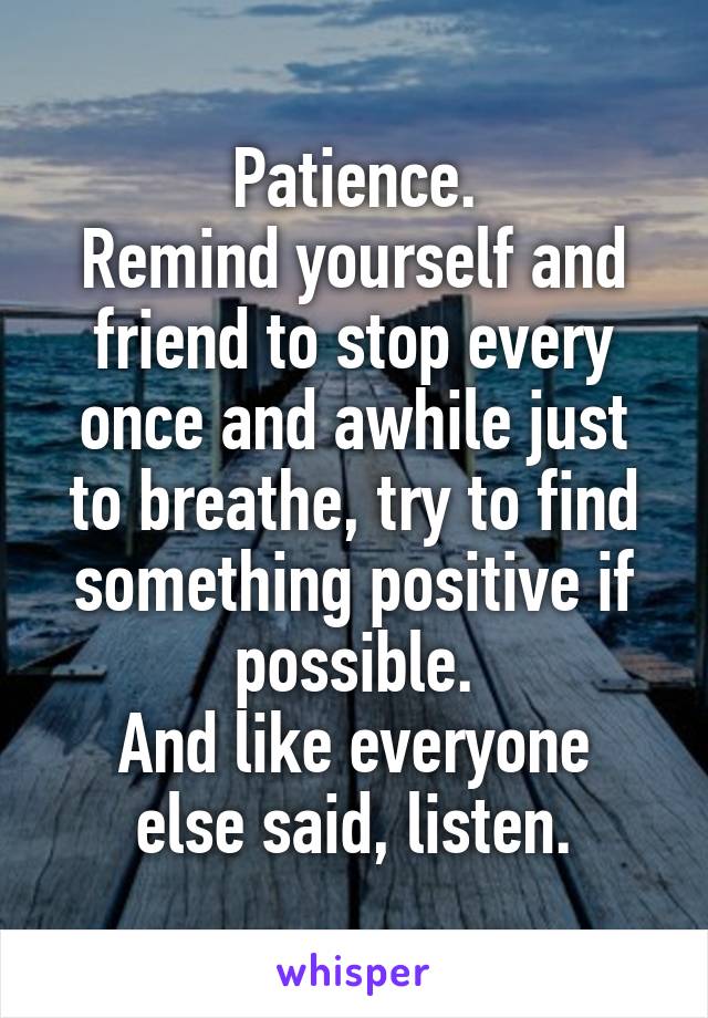 Patience.
Remind yourself and friend to stop every once and awhile just to breathe, try to find something positive if possible.
And like everyone else said, listen.