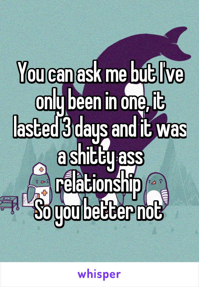 You can ask me but I've only been in one, it lasted 3 days and it was a shitty ass relationship 
So you better not 