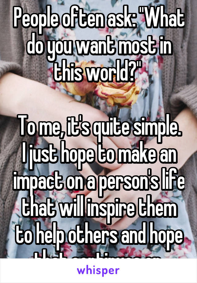 People often ask: "What do you want most in this world?" 

To me, it's quite simple. I just hope to make an impact on a person's life that will inspire them to help others and hope that continues on.