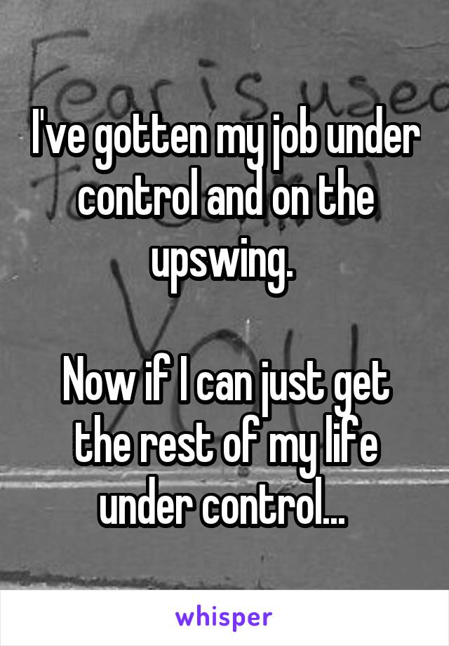 I've gotten my job under control and on the upswing. 

Now if I can just get the rest of my life under control... 