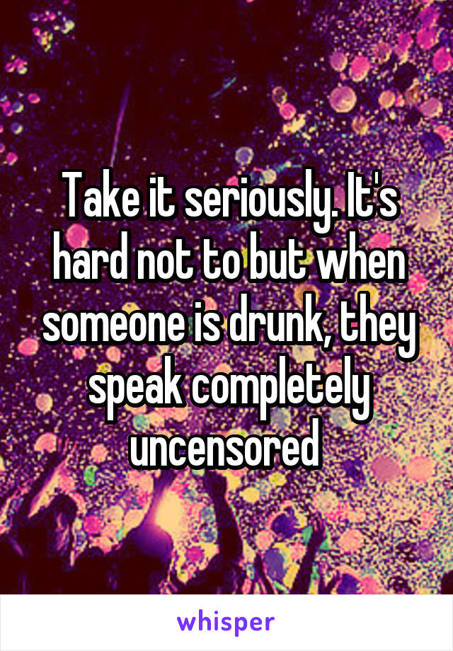 Take it seriously. It's hard not to but when someone is drunk, they speak completely uncensored 