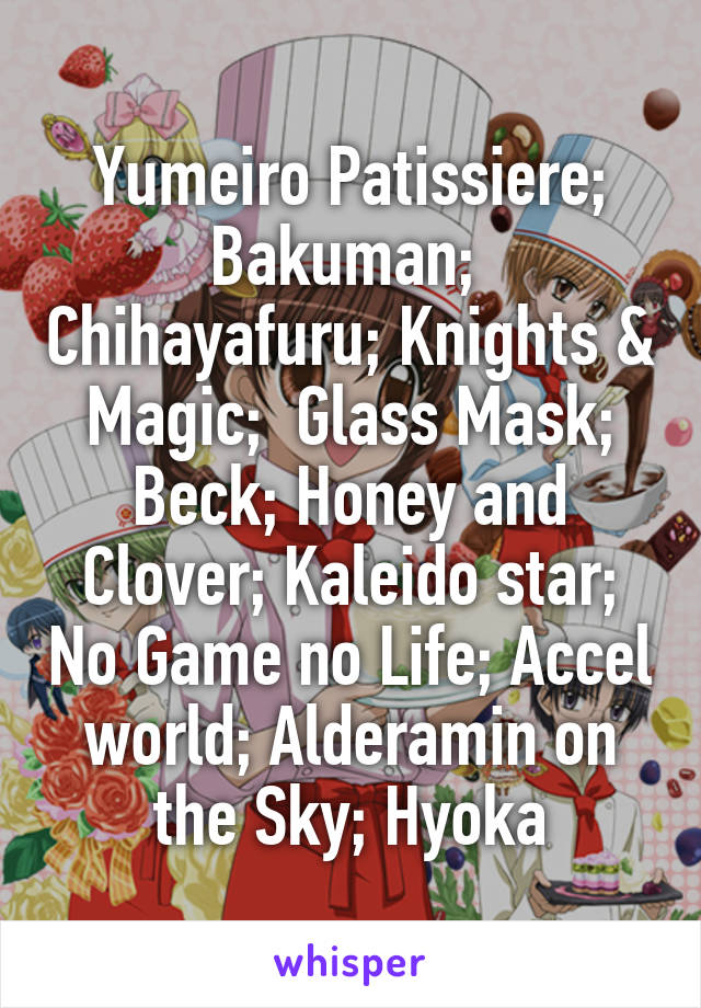 Yumeiro Patissiere; Bakuman;  Chihayafuru; Knights & Magic;  Glass Mask; Beck; Honey and Clover; Kaleido star; No Game no Life; Accel world; Alderamin on the Sky; Hyoka