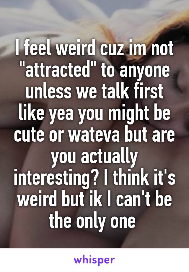 I feel weird cuz im not "attracted" to anyone unless we talk first like yea you might be cute or wateva but are you actually interesting? I think it's weird but ik I can't be the only one 