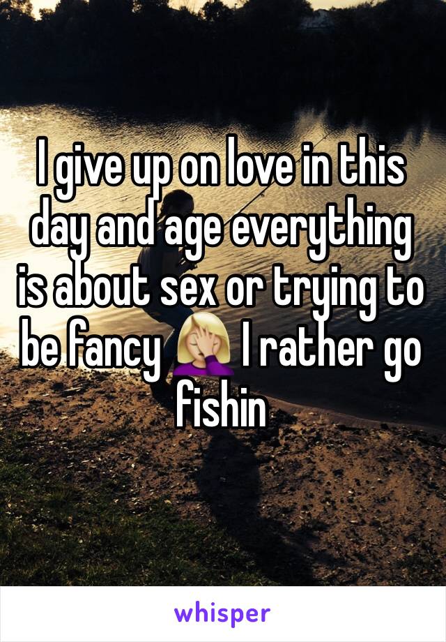 I give up on love in this day and age everything is about sex or trying to be fancy 🤦🏼‍♀️ I rather go fishin 