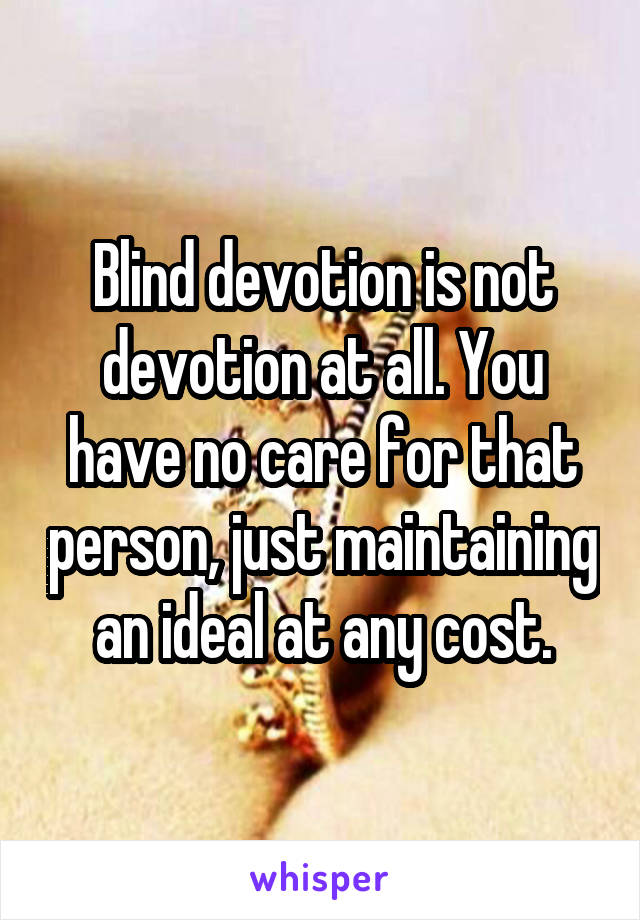 Blind devotion is not devotion at all. You have no care for that person, just maintaining an ideal at any cost.