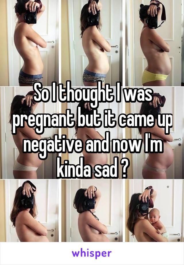 So I thought I was pregnant but it came up negative and now I'm kinda sad ?