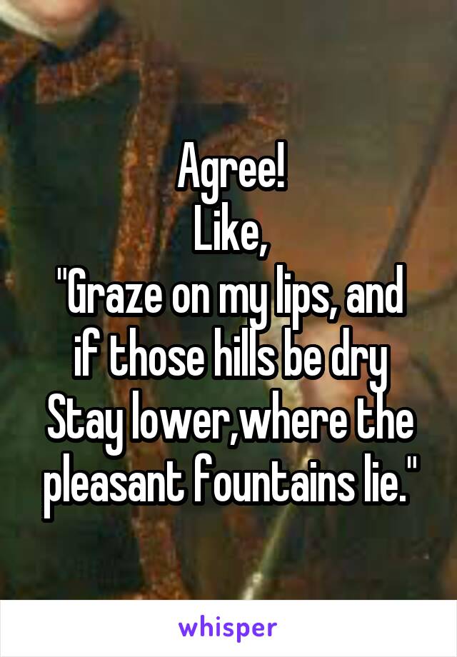 Agree!
Like,
"Graze on my lips, and if those hills be dry
Stay lower,where the pleasant fountains lie."