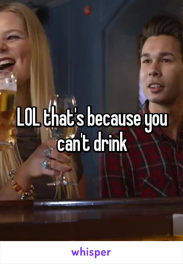 LOL that's because you can't drink