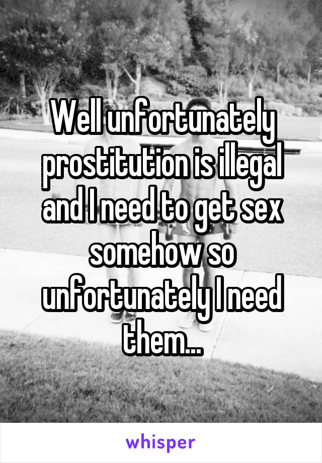 Well unfortunately prostitution is illegal and I need to get sex somehow so unfortunately I need them...
