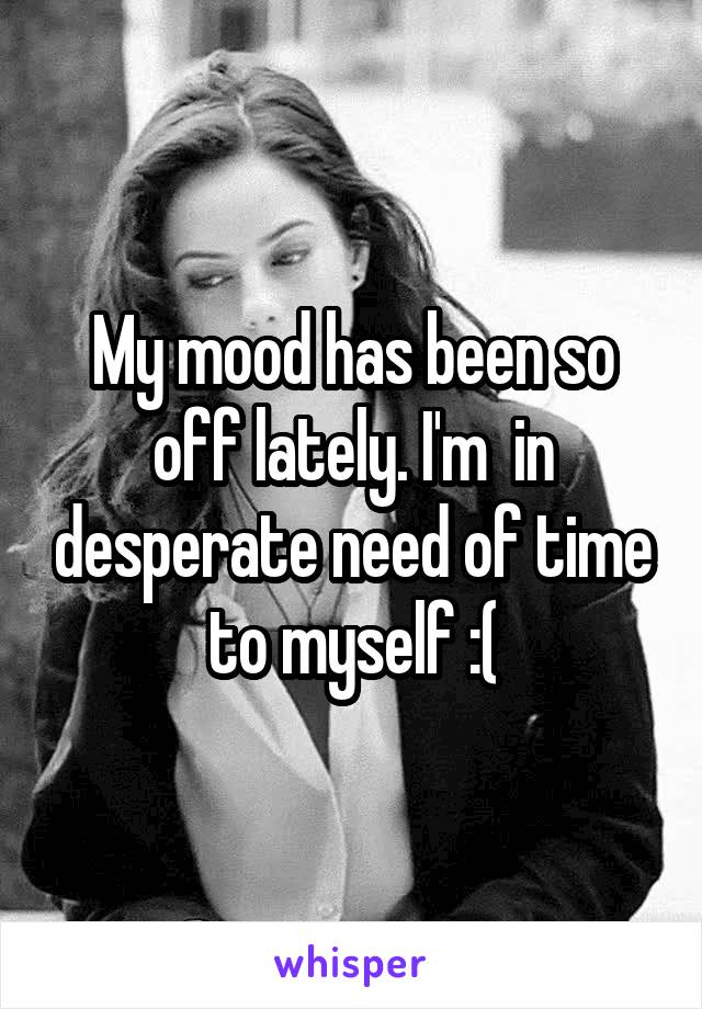 My mood has been so off lately. I'm  in desperate need of time to myself :(