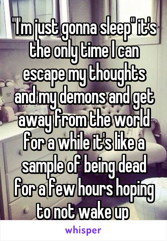 "I'm just gonna sleep" it's the only time I can escape my thoughts and my demons and get away from the world for a while it's like a sample of being dead for a few hours hoping to not wake up 