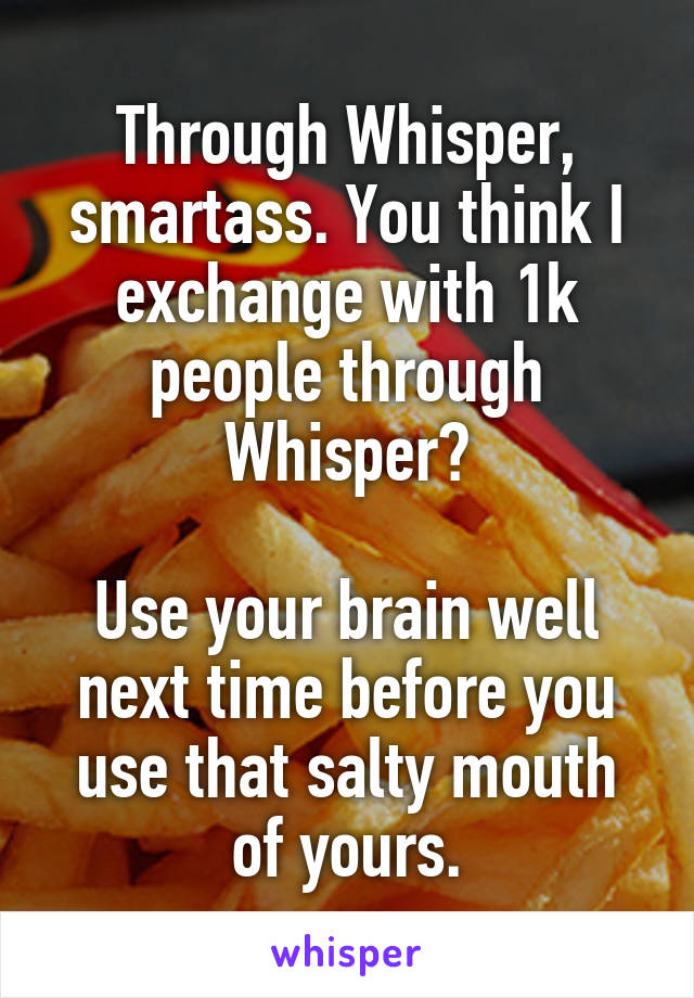 Through Whisper, smartass. You think I exchange with 1k people through Whisper?

Use your brain well next time before you use that salty mouth of yours.