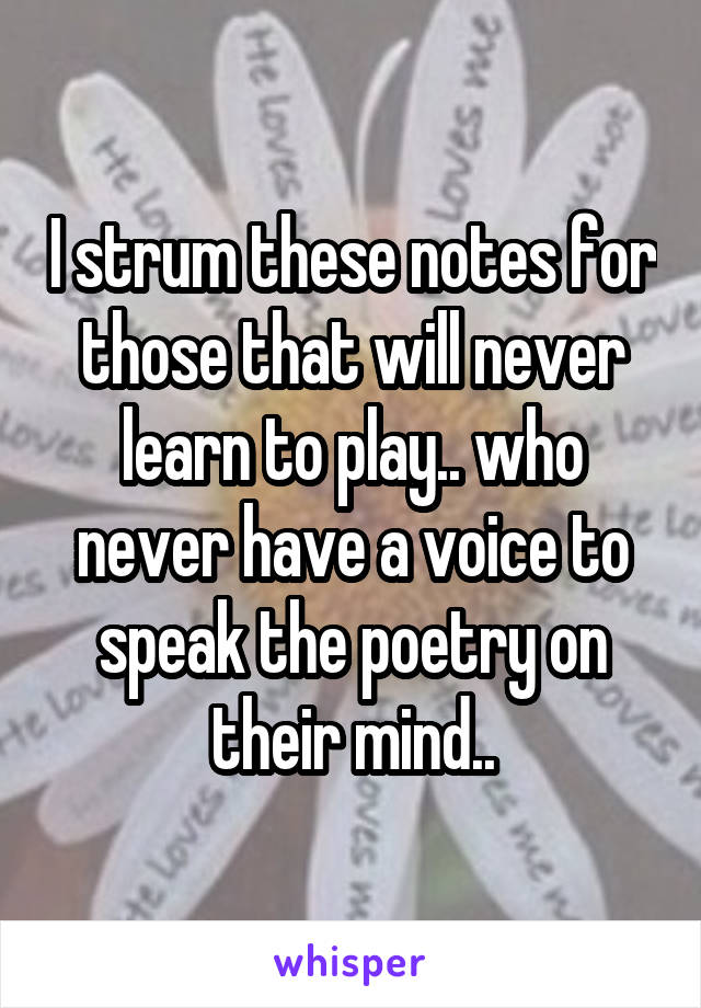 I strum these notes for those that will never learn to play.. who never have a voice to speak the poetry on their mind..