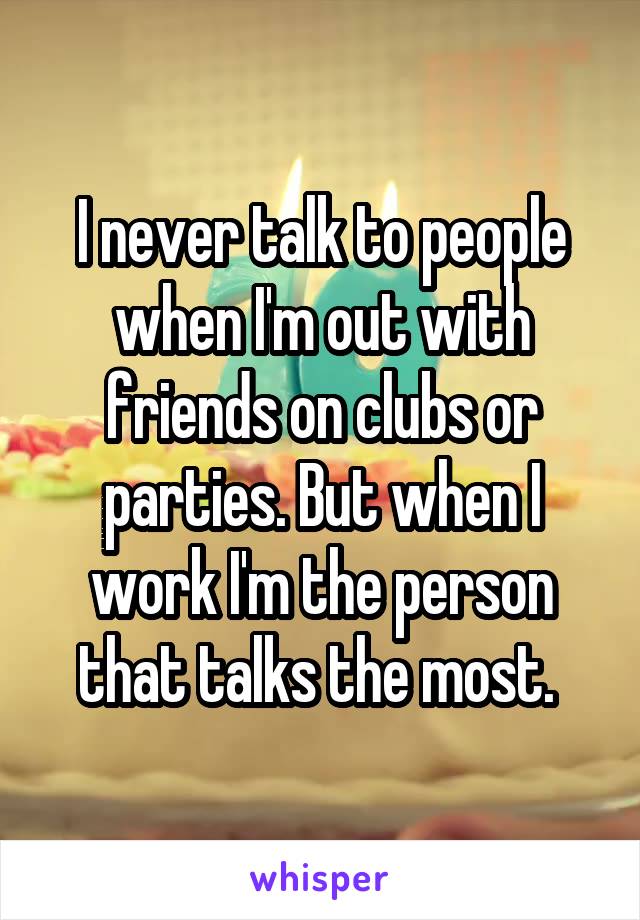 I never talk to people when I'm out with friends on clubs or parties. But when I work I'm the person that talks the most. 