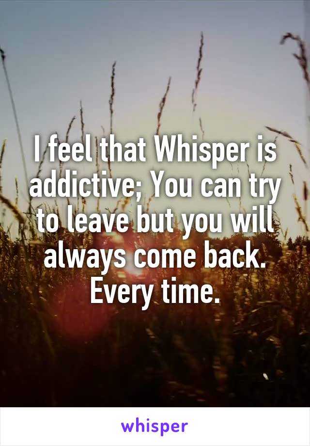 I feel that Whisper is addictive; You can try to leave but you will always come back. Every time.