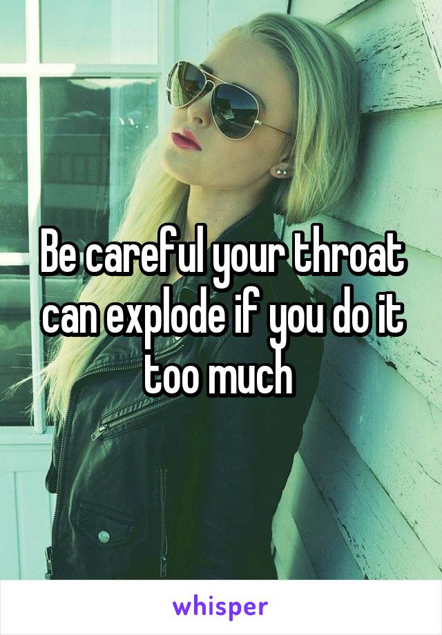 Be careful your throat can explode if you do it too much 