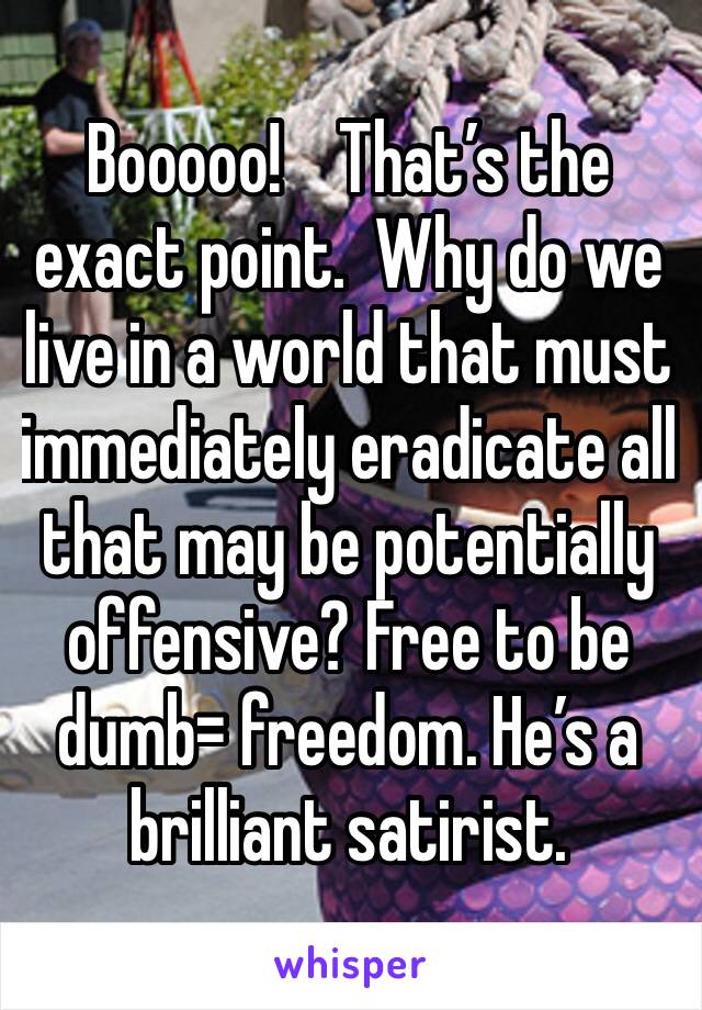 Booooo!    That’s the exact point.  Why do we live in a world that must immediately eradicate all that may be potentially offensive? Free to be dumb= freedom. He’s a brilliant satirist.