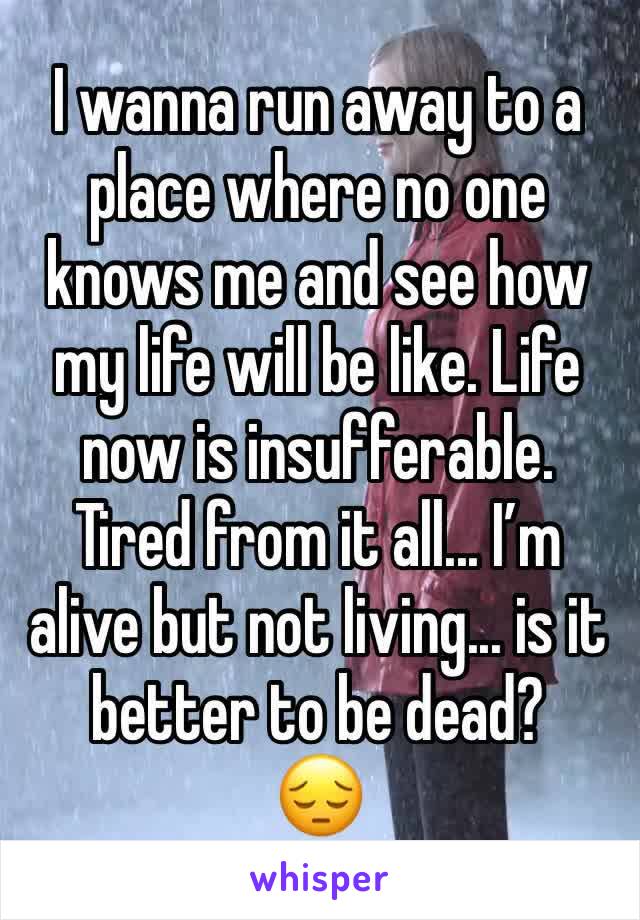 I wanna run away to a place where no one knows me and see how my life will be like. Life now is insufferable. Tired from it all... I’m alive but not living... is it better to be dead? 
😔