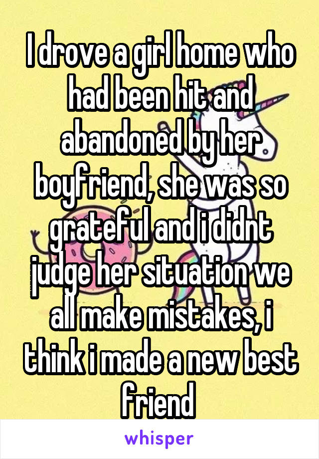 I drove a girl home who had been hit and abandoned by her boyfriend, she was so grateful and i didnt judge her situation we all make mistakes, i think i made a new best friend 