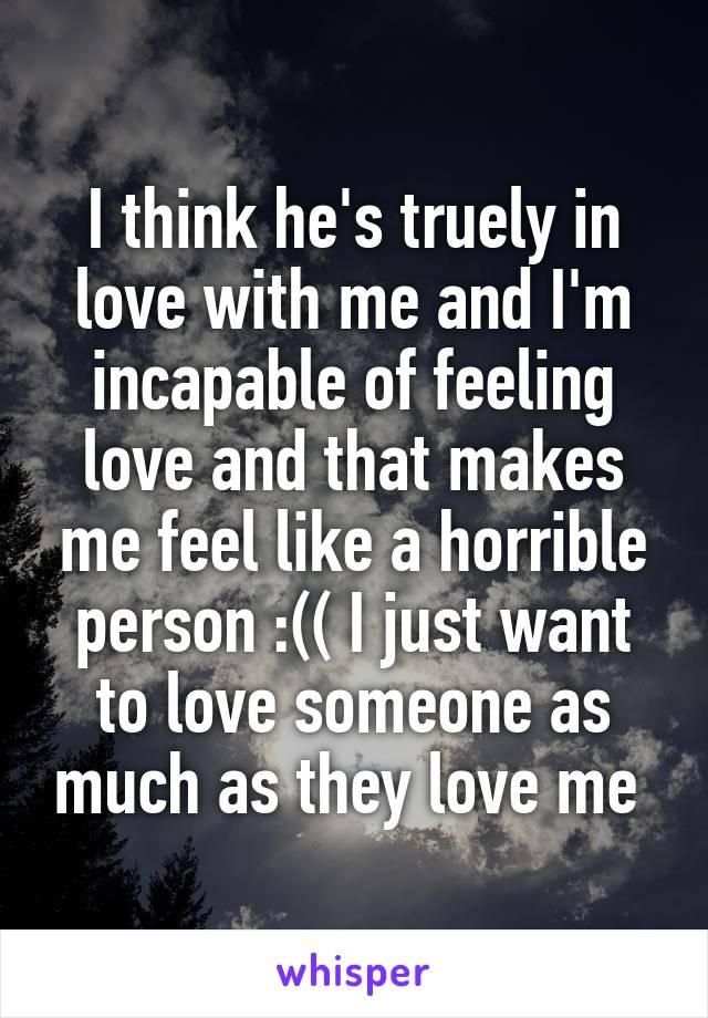 I think he's truely in love with me and I'm incapable of feeling love and that makes me feel like a horrible person :(( I just want to love someone as much as they love me 