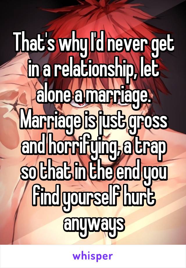 That's why I'd never get in a relationship, let alone a marriage. Marriage is just gross and horrifying, a trap so that in the end you find yourself hurt anyways