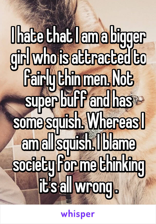 I hate that I am a bigger girl who is attracted to fairly thin men. Not super buff and has some squish. Whereas I am all squish. I blame society for me thinking it's all wrong .