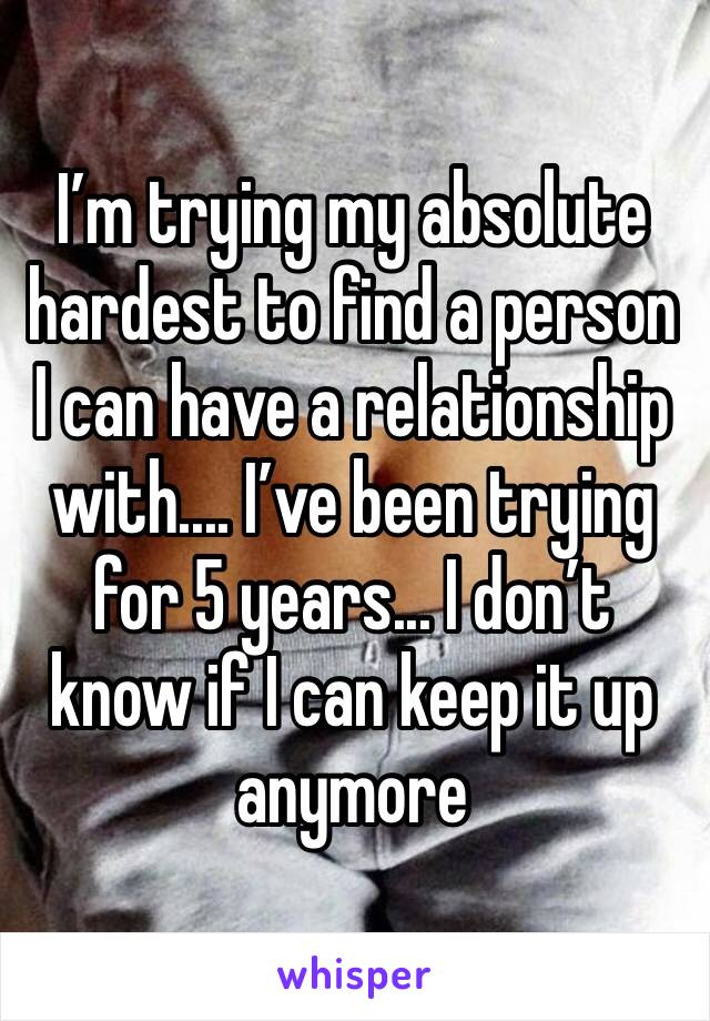 I’m trying my absolute hardest to find a person I can have a relationship with.... I’ve been trying for 5 years... I don’t know if I can keep it up anymore 