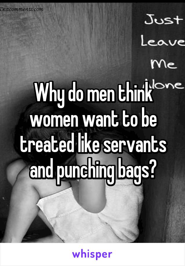 Why do men think women want to be treated like servants and punching bags?