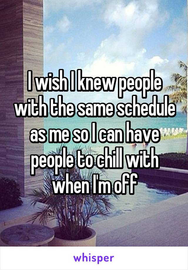 I wish I knew people with the same schedule as me so I can have people to chill with when I'm off