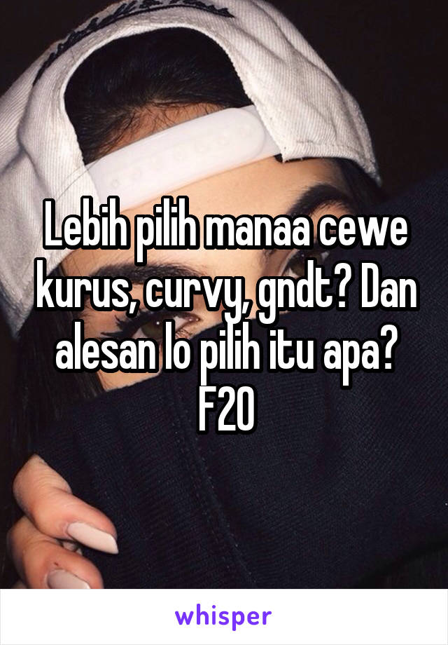 Lebih pilih manaa cewe kurus, curvy, gndt? Dan alesan lo pilih itu apa? F20