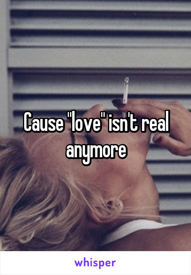 Cause "love" isn't real anymore