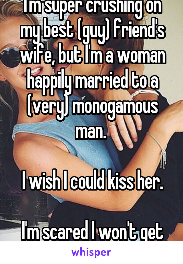 I'm super crushing on my best (guy) friend's wife, but I'm a woman happily married to a (very) monogamous man. 

I wish I could kiss her.

I'm scared I won't get over it.