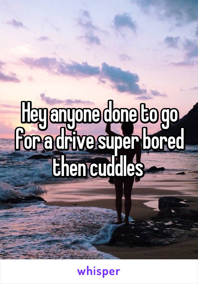 Hey anyone done to go for a drive super bored then cuddles 