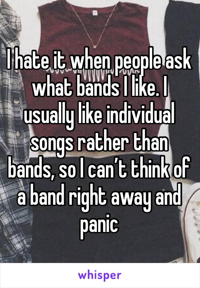 I hate it when people ask what bands I like. I usually like individual songs rather than bands, so I can’t think of a band right away and panic