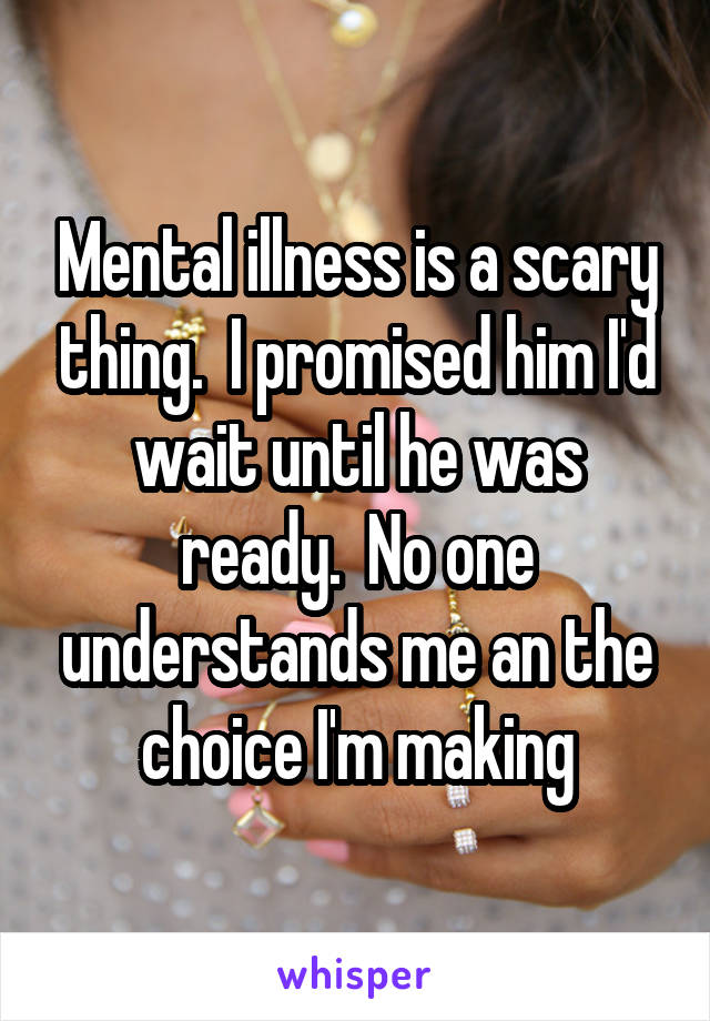 Mental illness is a scary thing.  I promised him I'd wait until he was ready.  No one understands me an the choice I'm making