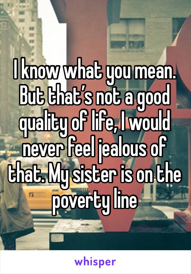 I know what you mean.
But that’s not a good quality of life, I would never feel jealous of that. My sister is on the poverty line 