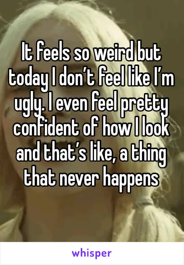 It feels so weird but today I don’t feel like I’m ugly. I even feel pretty confident of how I look and that’s like, a thing that never happens