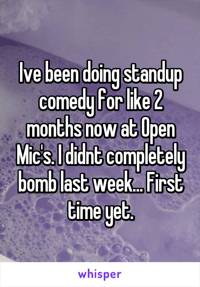 Ive been doing standup comedy for like 2 months now at Open Mic's. I didnt completely bomb last week... First time yet.