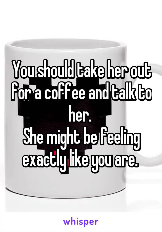 You should take her out for a coffee and talk to her. 
She might be feeling exactly like you are. 