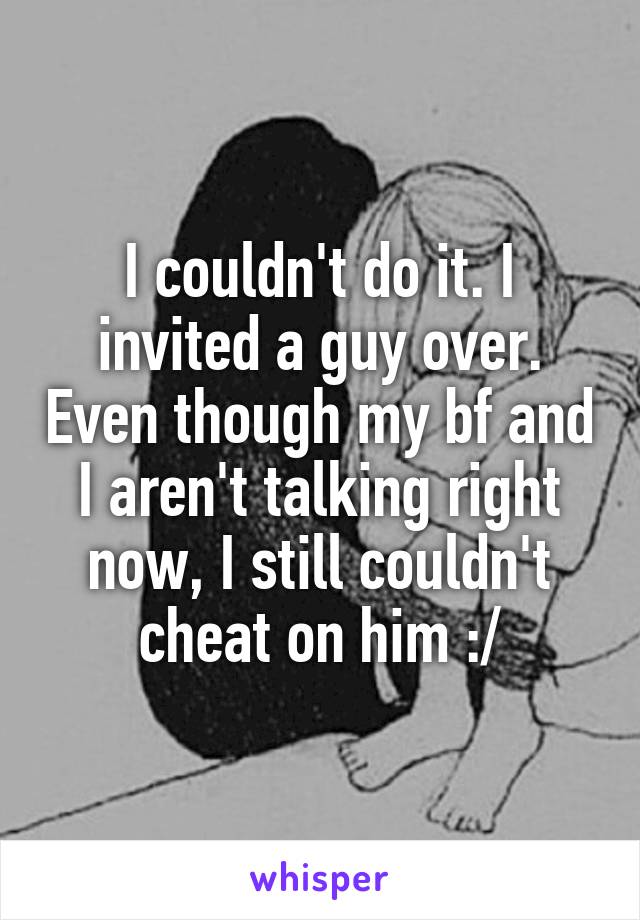 I couldn't do it. I invited a guy over. Even though my bf and I aren't talking right now, I still couldn't cheat on him :/